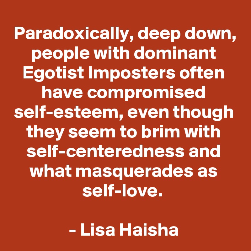 Paradoxically, deep down, people with dominant Egotist Imposters often have compromised self-esteem, even though they seem to brim with self-centeredness and what masquerades as self-love. 

- Lisa Haisha