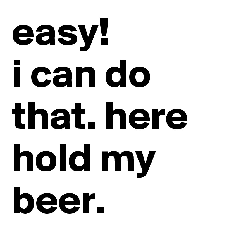 easy! 
i can do that. here hold my beer.