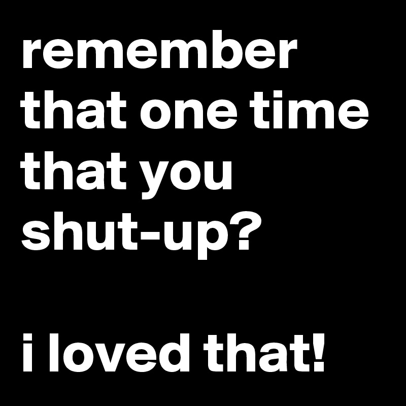 remember that one time that you shut-up?

i loved that!