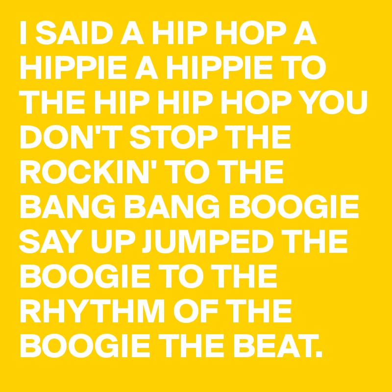 I SAID A HIP HOP A HIPPIE A HIPPIE TO THE HIP HIP HOP YOU DON'T STOP THE ROCKIN' TO THE BANG BANG BOOGIE SAY UP JUMPED THE BOOGIE TO THE RHYTHM OF THE BOOGIE THE BEAT.