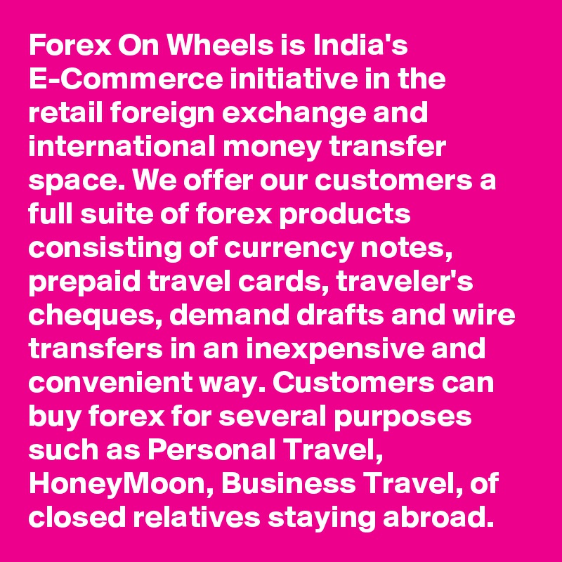 Forex On Wheels is India's E-Commerce initiative in the retail foreign exchange and international money transfer space. We offer our customers a full suite of forex products consisting of currency notes, prepaid travel cards, traveler's cheques, demand drafts and wire transfers in an inexpensive and convenient way. Customers can buy forex for several purposes such as Personal Travel, HoneyMoon, Business Travel, of closed relatives staying abroad.