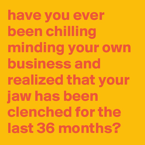 have you ever been chilling minding your own business and realized that your jaw has been clenched for the last 36 months?