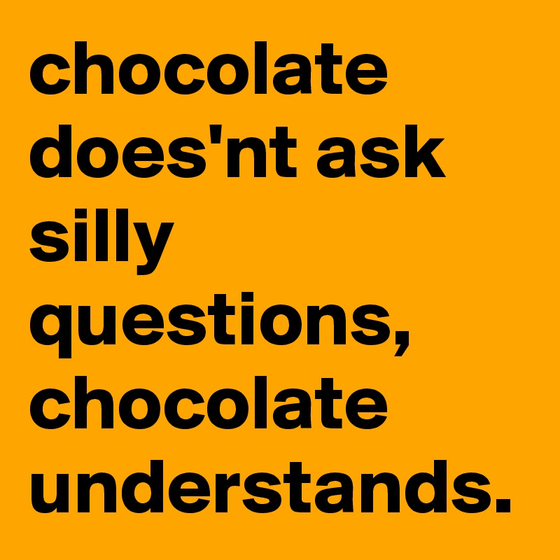 chocolate does'nt ask silly questions, chocolate understands.