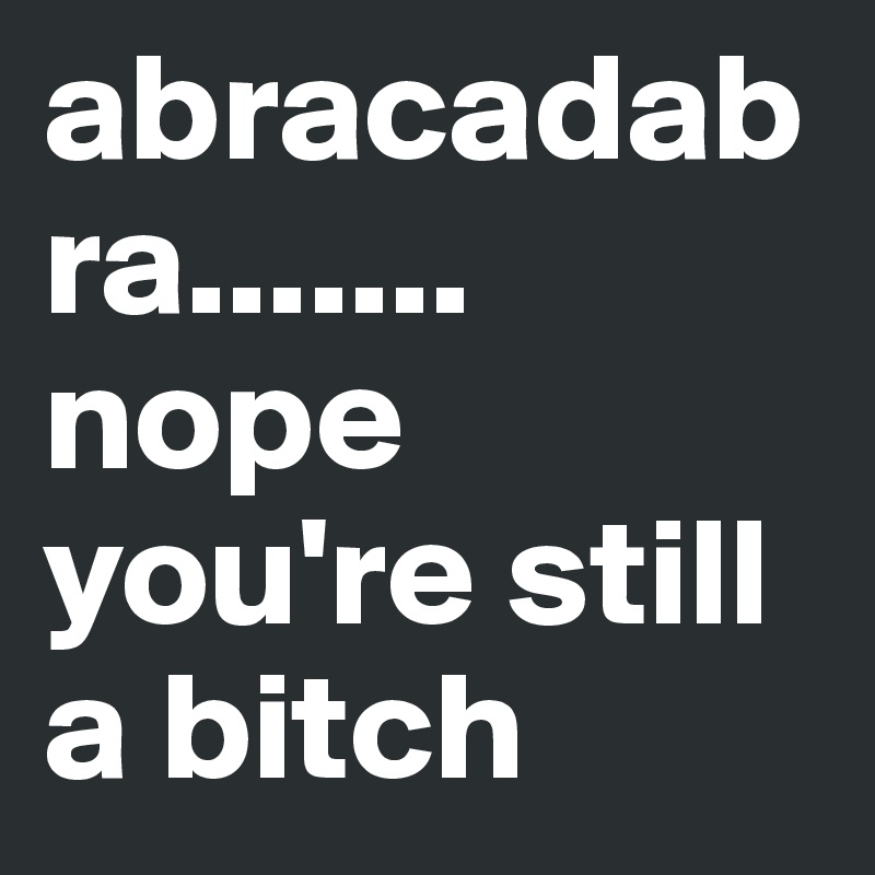 abracadabra....... nope you're still a bitch