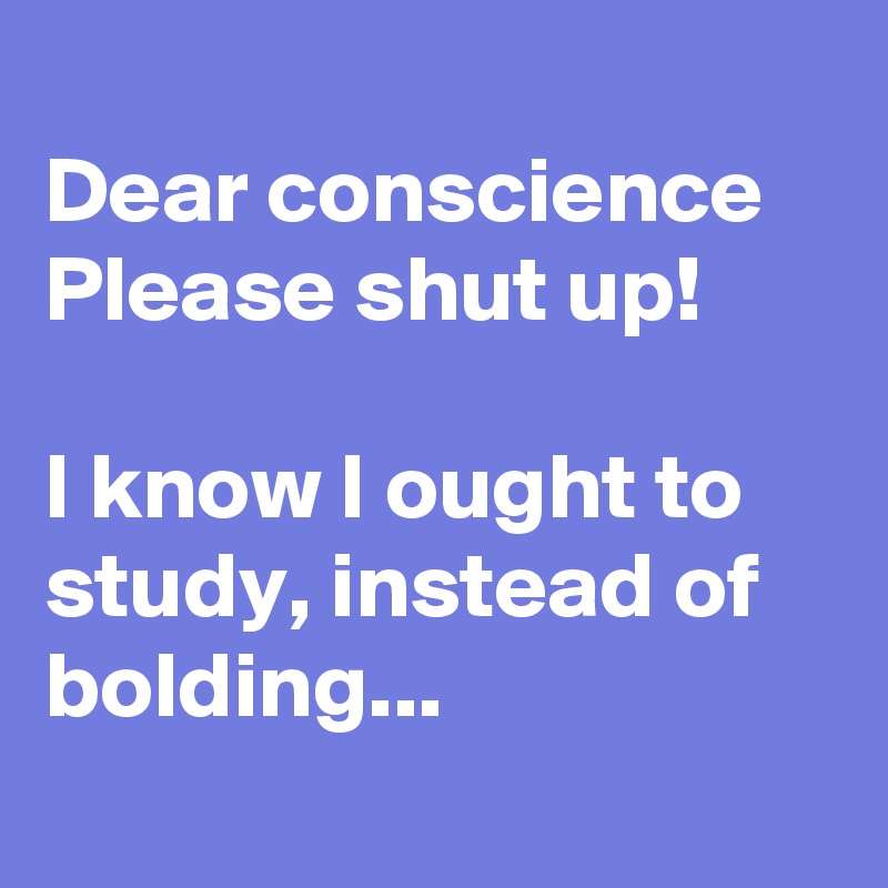 
Dear conscience
Please shut up!

I know I ought to study, instead of bolding... 
