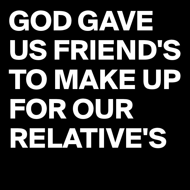 GOD GAVE US FRIEND'S TO MAKE UP FOR OUR RELATIVE'S