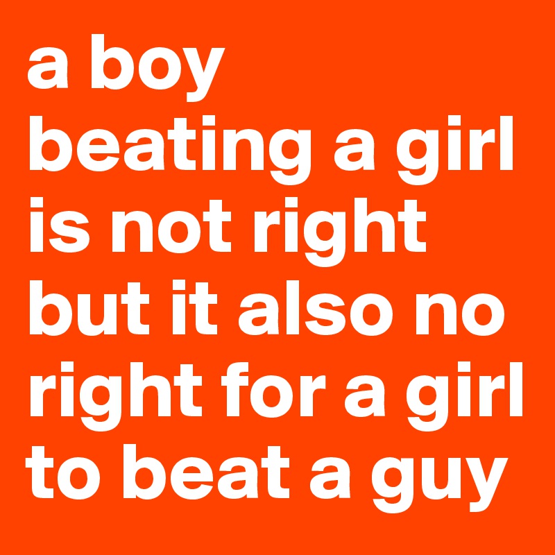 a boy beating a girl is not right but it also no right for a girl to beat a guy