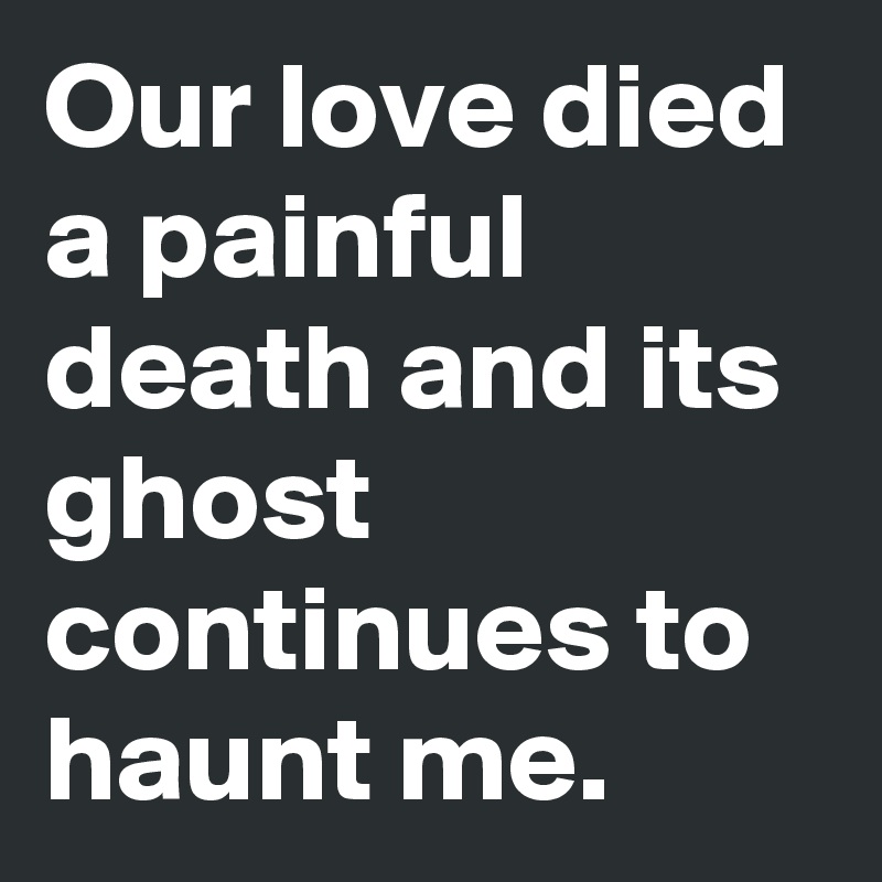 Our love died a painful death and its ghost continues to haunt me ...