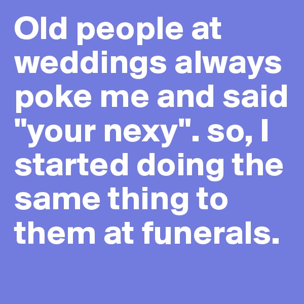 Old people at weddings always poke me and said "your nexy". so, I started doing the same thing to them at funerals.