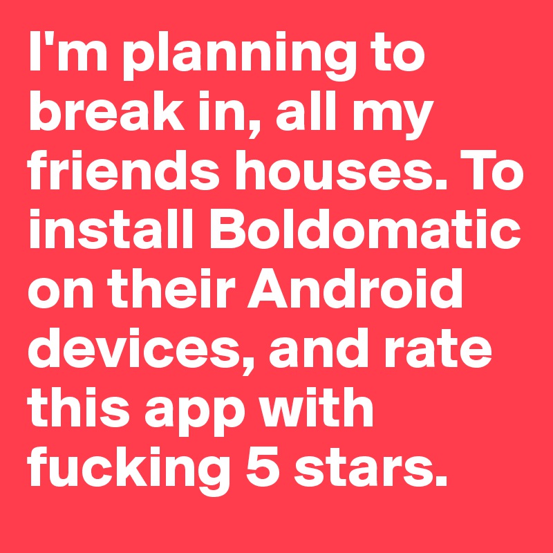 I'm planning to break in, all my friends houses. To install Boldomatic on their Android devices, and rate this app with  fucking 5 stars. 