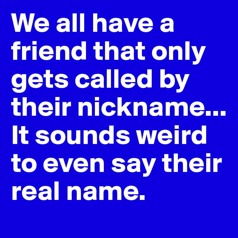 We all have a friend that only gets called by their nickname... It sounds weird to even say their real name. 