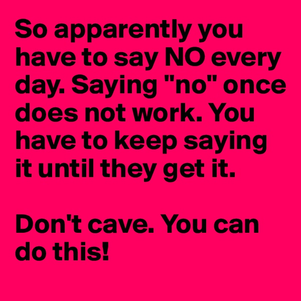 So apparently you have to say NO every day. Saying "no" once does not work. You have to keep saying it until they get it. 

Don't cave. You can do this! 