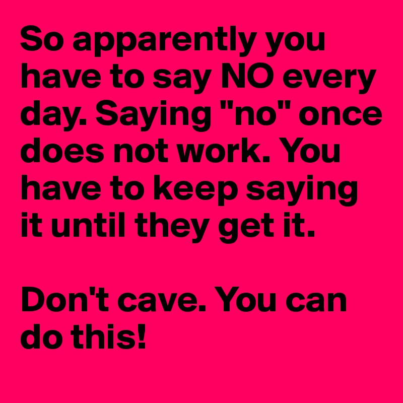 So apparently you have to say NO every day. Saying "no" once does not work. You have to keep saying it until they get it. 

Don't cave. You can do this! 