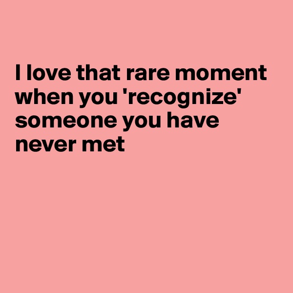 

I love that rare moment when you 'recognize' someone you have never met




