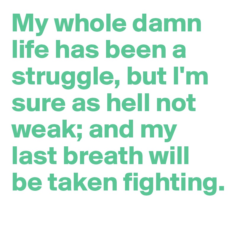 My whole damn life has been a struggle, but I'm sure as hell not weak; and my last breath will be taken fighting.