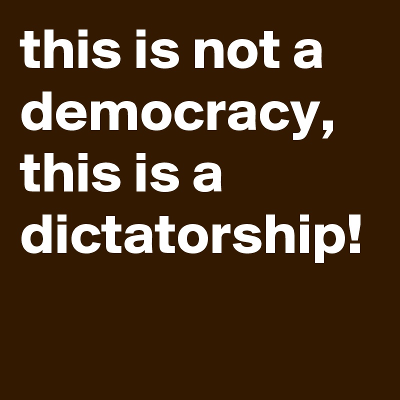 this is not a democracy, this is a dictatorship!