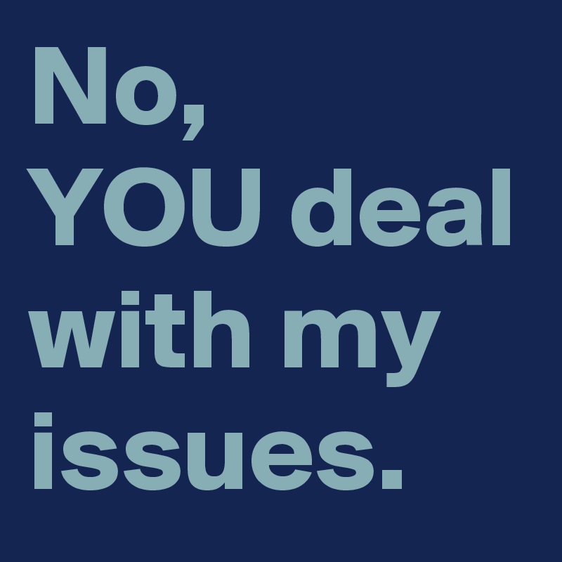No, 
YOU deal with my issues.