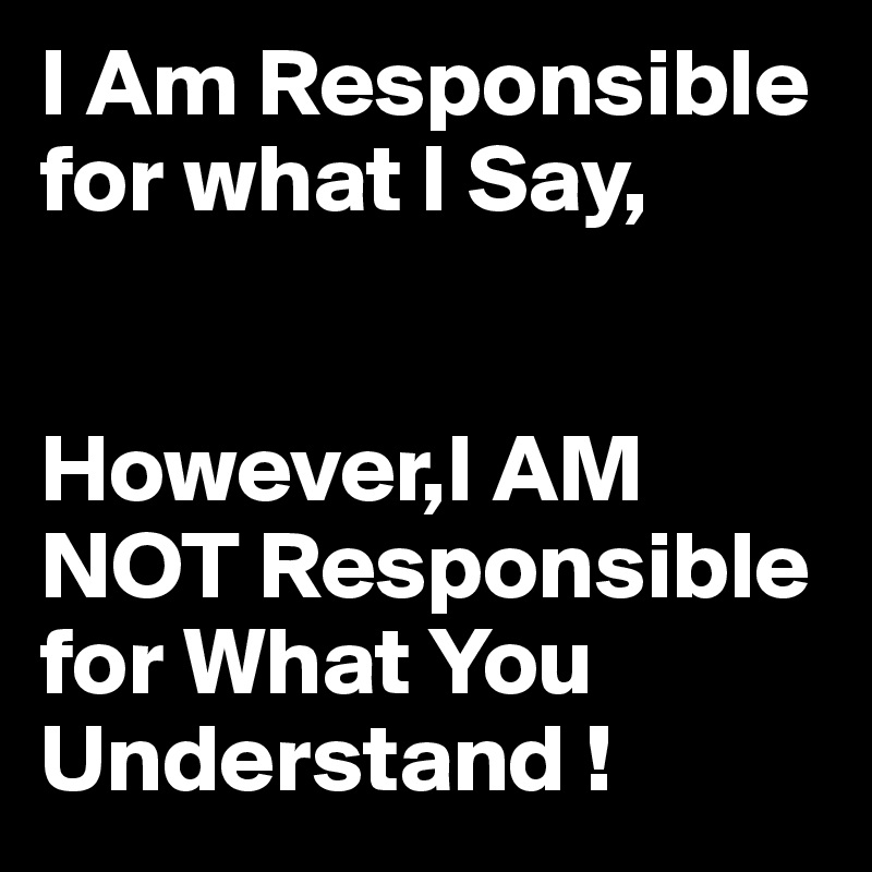 I Am Responsible for what I Say,


However,I AM NOT Responsible for What You Understand !