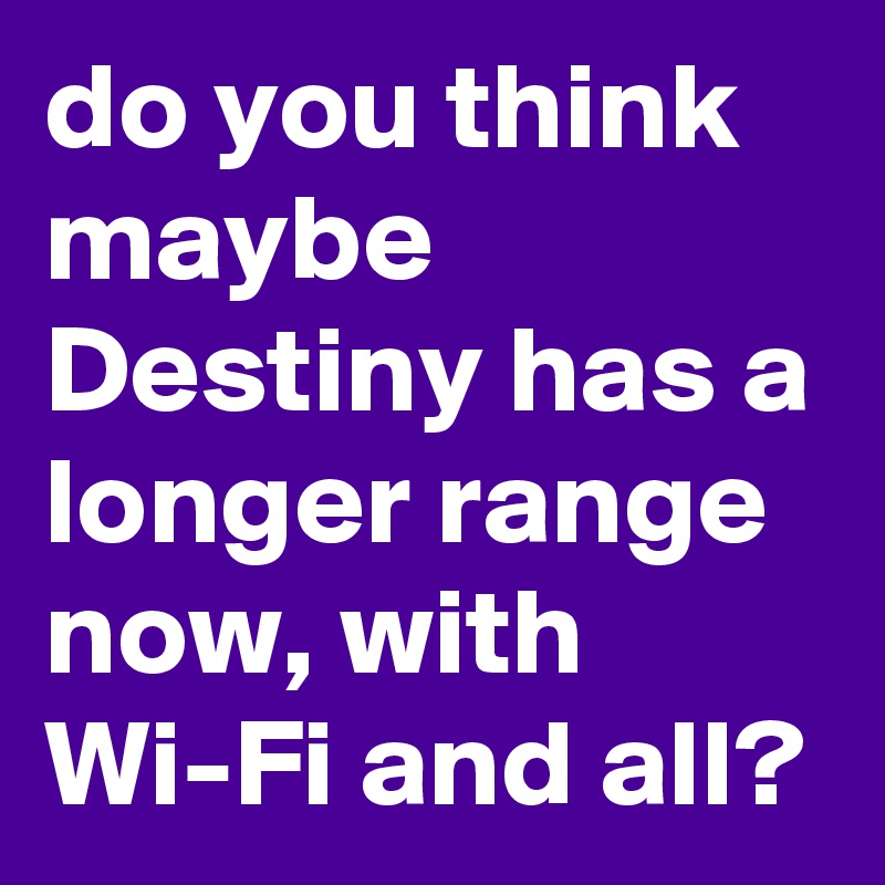 do you think maybe Destiny has a longer range now, with Wi-Fi and all?