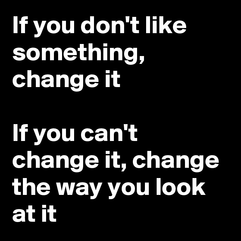 If you don't like something, change it

If you can't change it, change the way you look at it