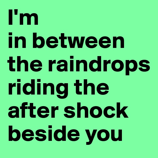 I'm 
in between the raindrops riding the after shock beside you