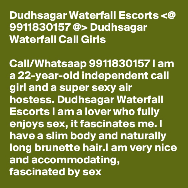 Dudhsagar Waterfall Escorts <@ 9911830157 @> Dudhsagar Waterfall Call Girls

Call/Whatsaap 9911830157 I am a 22-year-old independent call girl and a super sexy air hostess. Dudhsagar Waterfall Escorts I am a lover who fully enjoys sex, it fascinates me. I have a slim body and naturally long brunette hair.I am very nice and accommodating, fascinated by sex