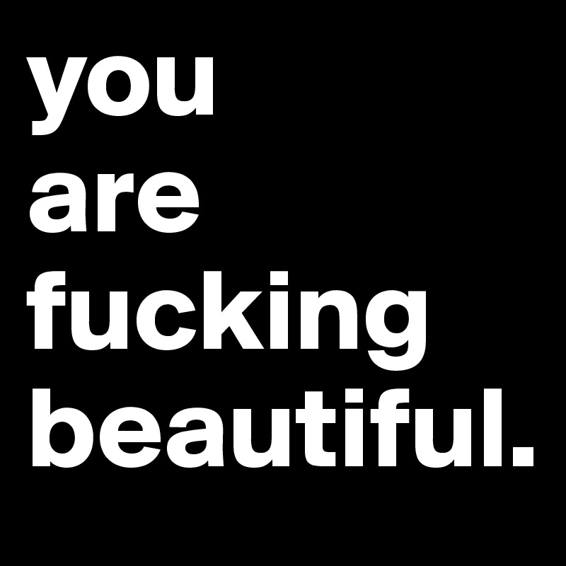 you
are fucking beautiful.