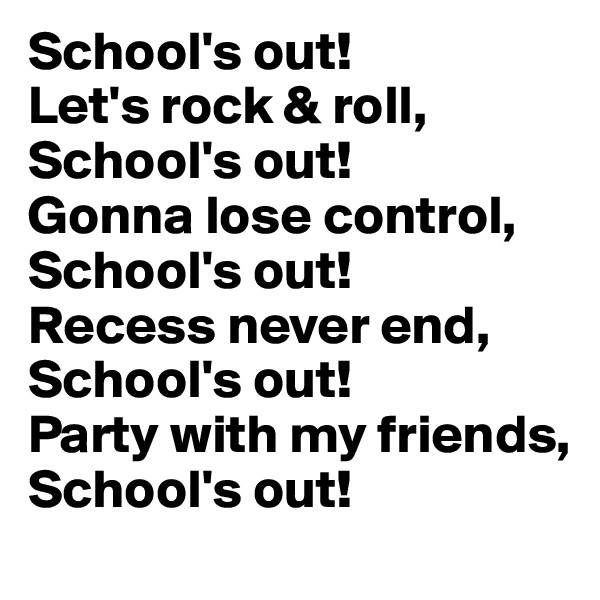 School's out! 
Let's rock & roll, 
School's out! 
Gonna lose control, School's out! 
Recess never end, School's out! 
Party with my friends, 
School's out!