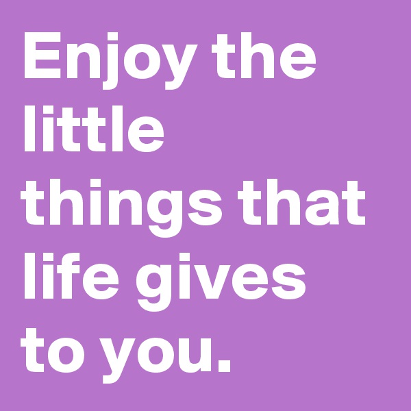 Enjoy the little things that life gives to you.     