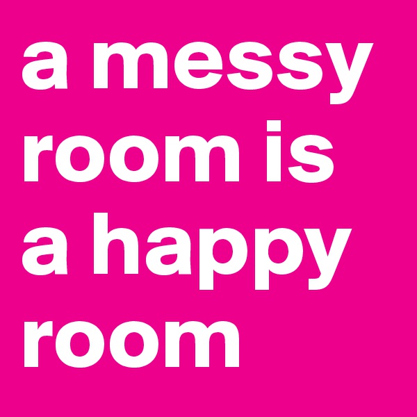 a messy room is a happy room