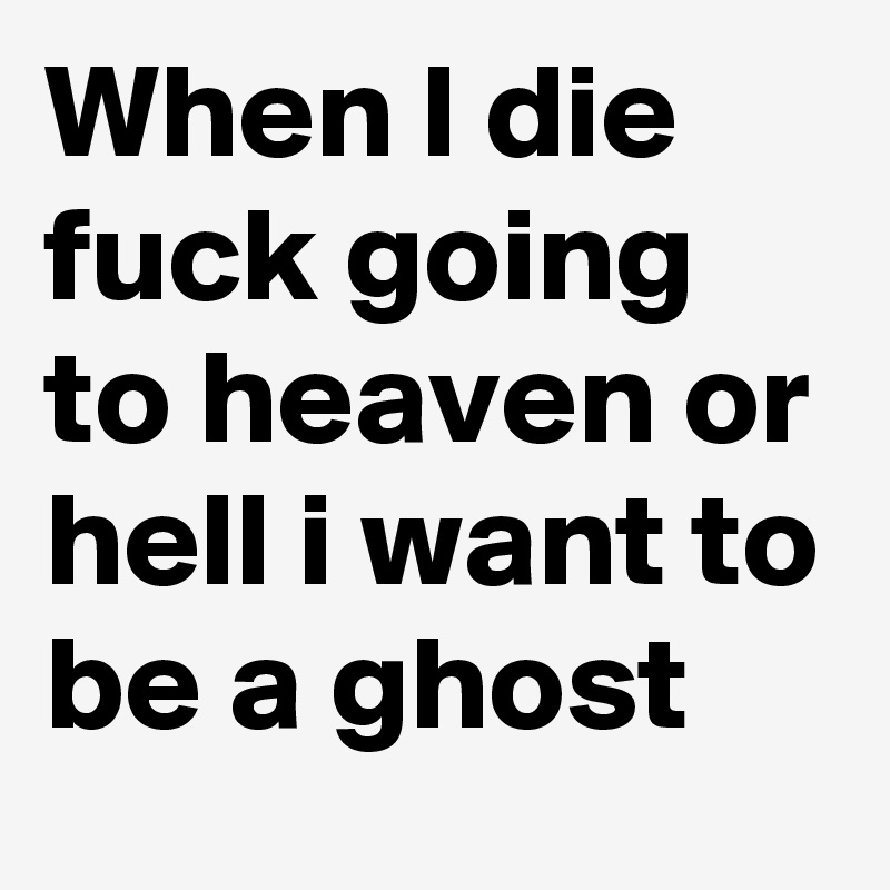 When I die fuck going to heaven or hell i want to be a ghost 