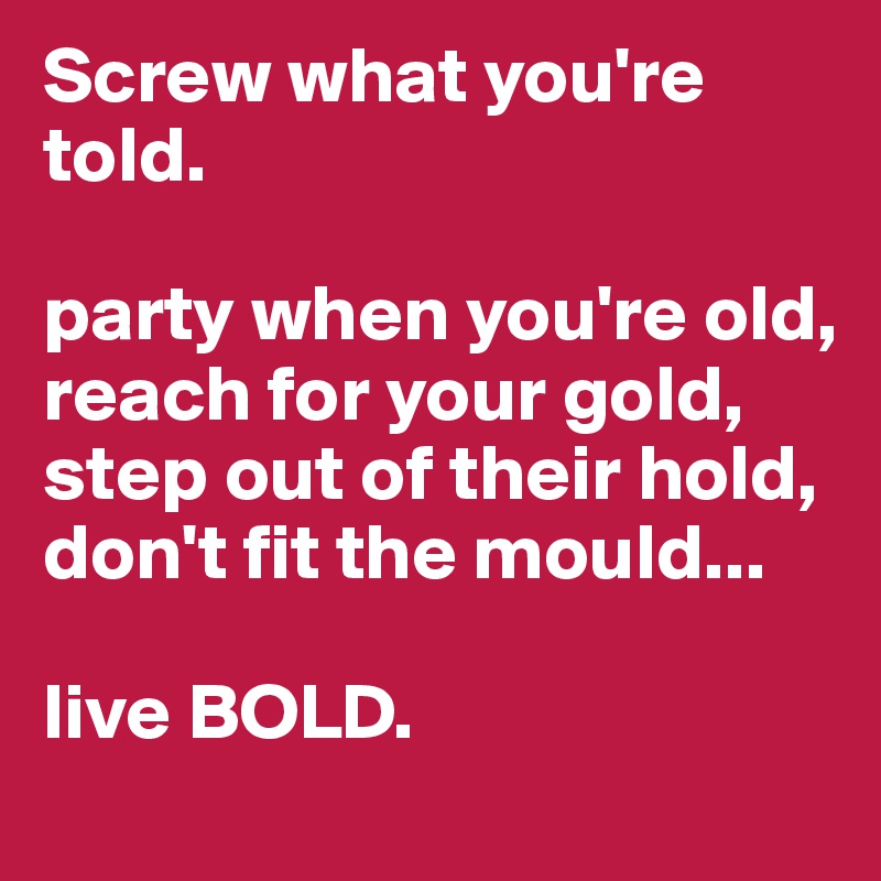 Screw what you're told.       

party when you're old,
reach for your gold,
step out of their hold, don't fit the mould...

live BOLD. 