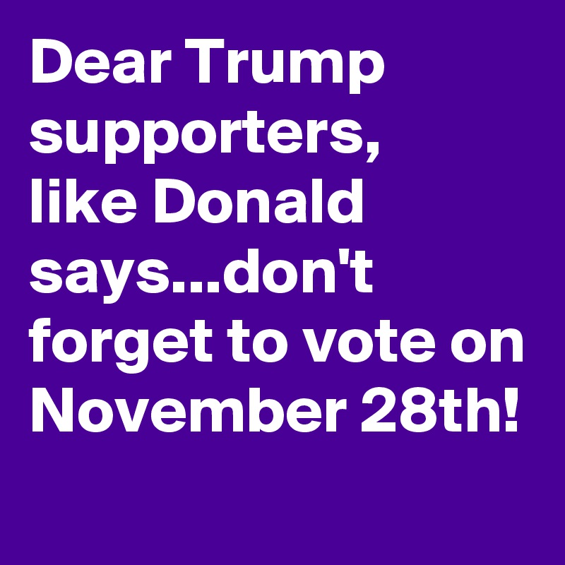 Dear Trump supporters, 
like Donald says...don't forget to vote on November 28th!
