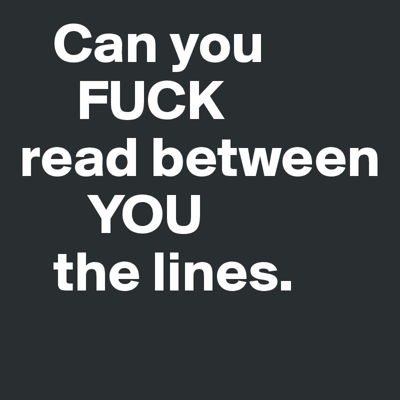    Can you
     FUCK
read between
      YOU
   the lines. 
