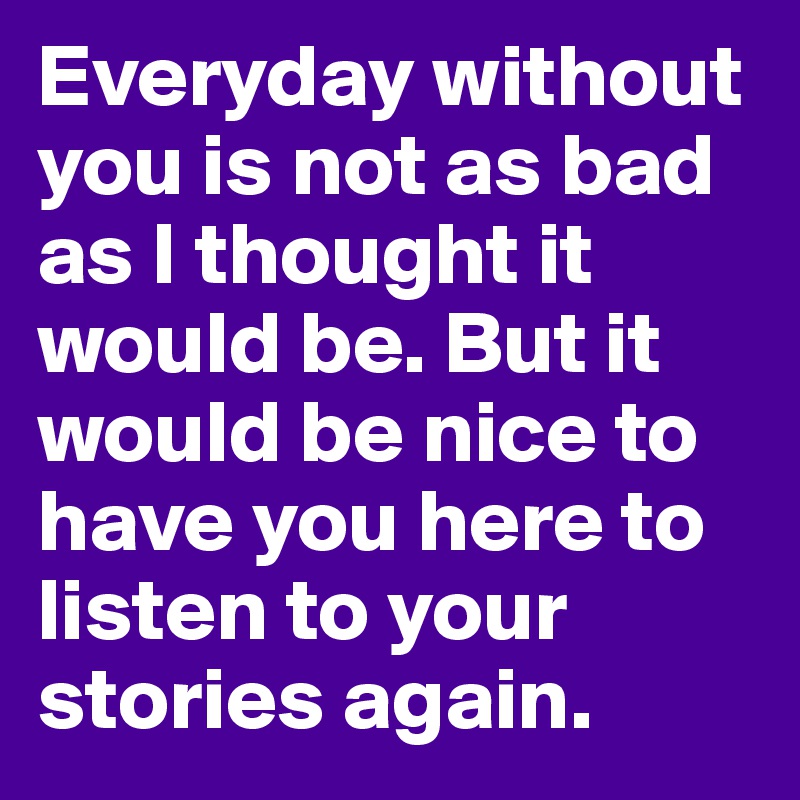 Everyday without you is not as bad as I thought it would be. But it would be nice to have you here to listen to your stories again.