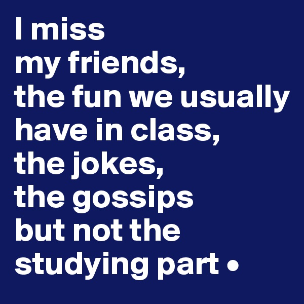 I miss
my friends,
the fun we usually have in class,
the jokes,
the gossips
but not the studying part •