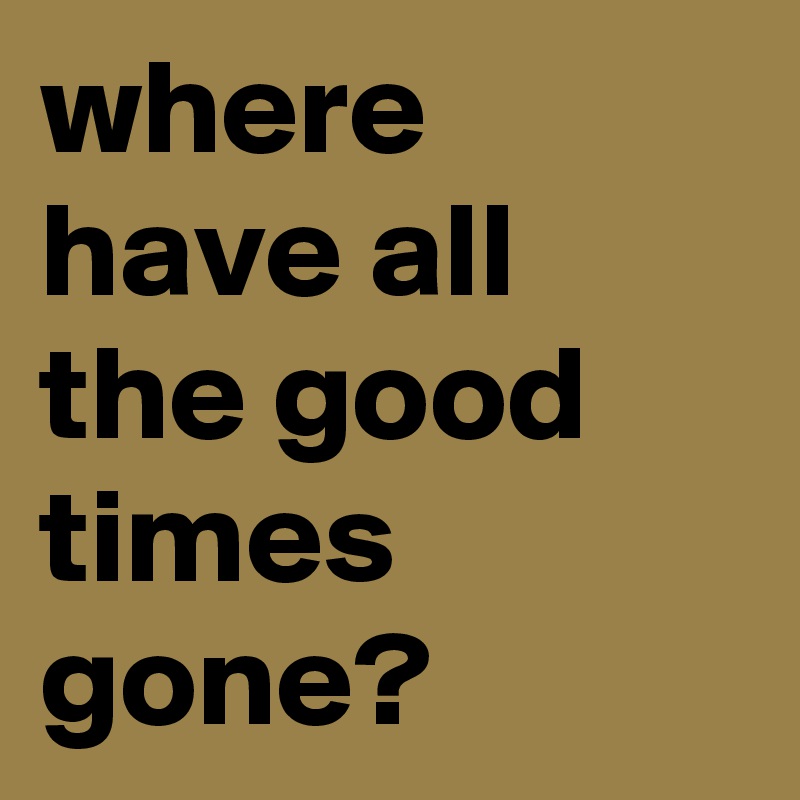 where have all the good times gone?