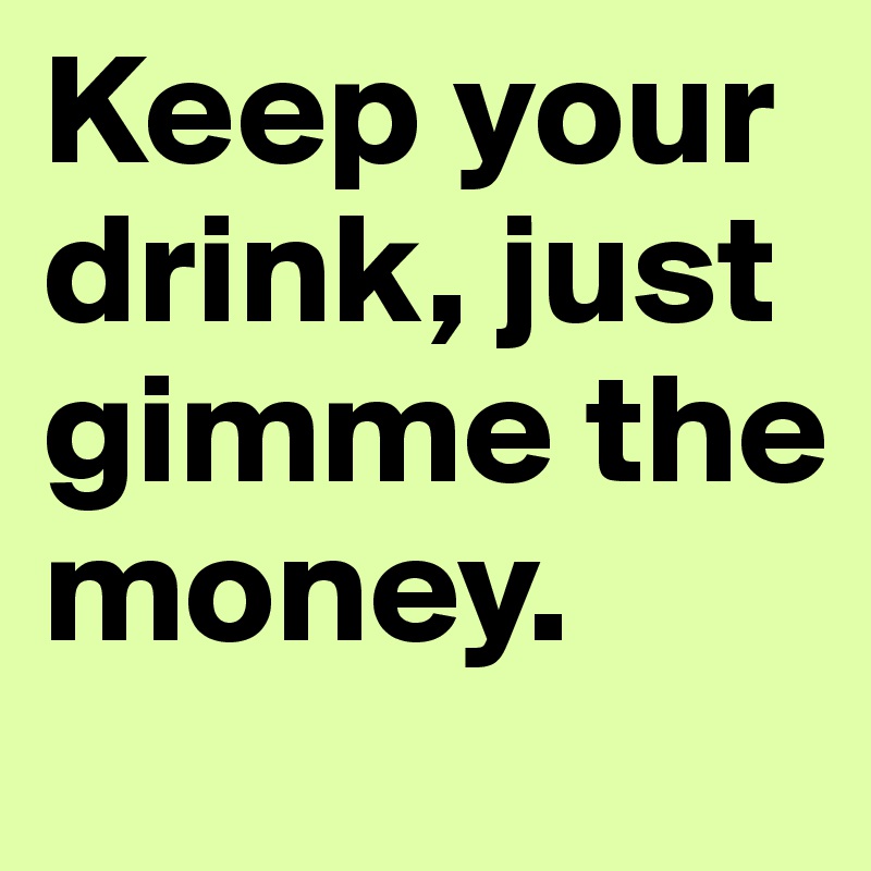 Keep your drink, just gimme the money.