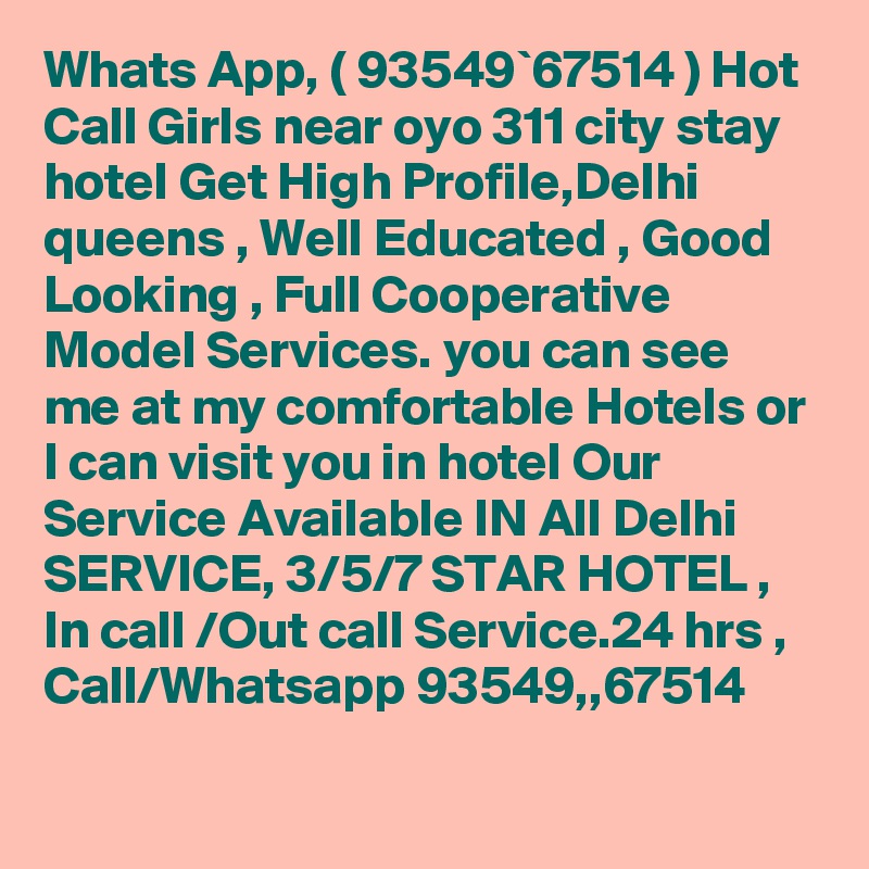 Whats App, ( 93549`67514 ) Hot Call Girls near oyo 311 city stay hotel Get High Profile,Delhi queens , Well Educated , Good Looking , Full Cooperative Model Services. you can see me at my comfortable Hotels or I can visit you in hotel Our Service Available IN All Delhi SERVICE, 3/5/7 STAR HOTEL , In call /Out call Service.24 hrs , Call/Whatsapp 93549,,67514 
