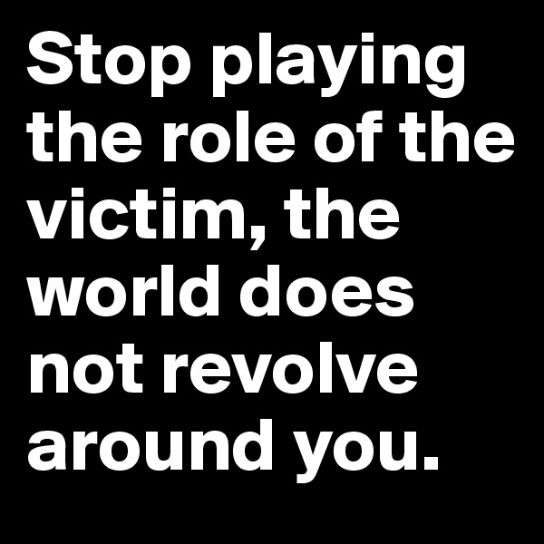 Stop playing the role of the victim, the world does not revolve around you.