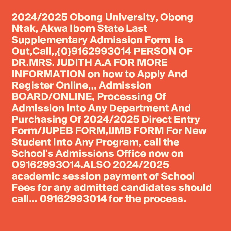2024/2025 Obong University, Obong Ntak, Akwa Ibom State Last Supplementary Admission Form  is Out,Call,,{0}9162993014 PERSON OF DR.MRS. JUDITH A.A FOR MORE INFORMATION on how to Apply And Register Online,,, Admission BOARD/ONLINE, Processing Of Admission Into Any Department And Purchasing Of 2024/2025 Direct Entry Form/JUPEB FORM,IJMB FORM For New Student Into Any Program, call the School's Admissions Office now on O9162993O14.ALSO 2024/2025 academic session payment of School Fees for any admitted candidates should call... 09162993014 for the process.