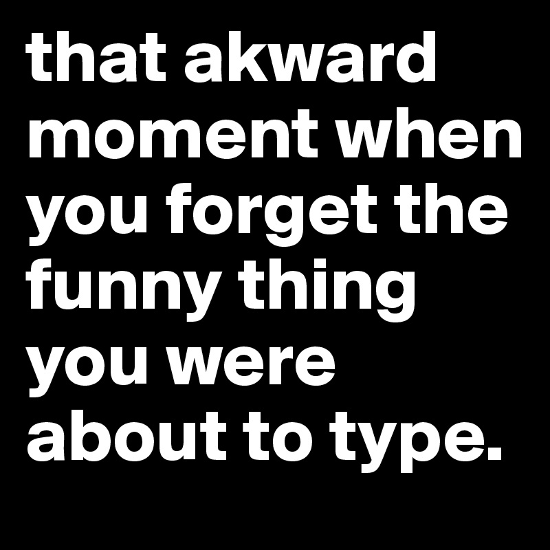 that akward moment when you forget the funny thing you were about to type.
