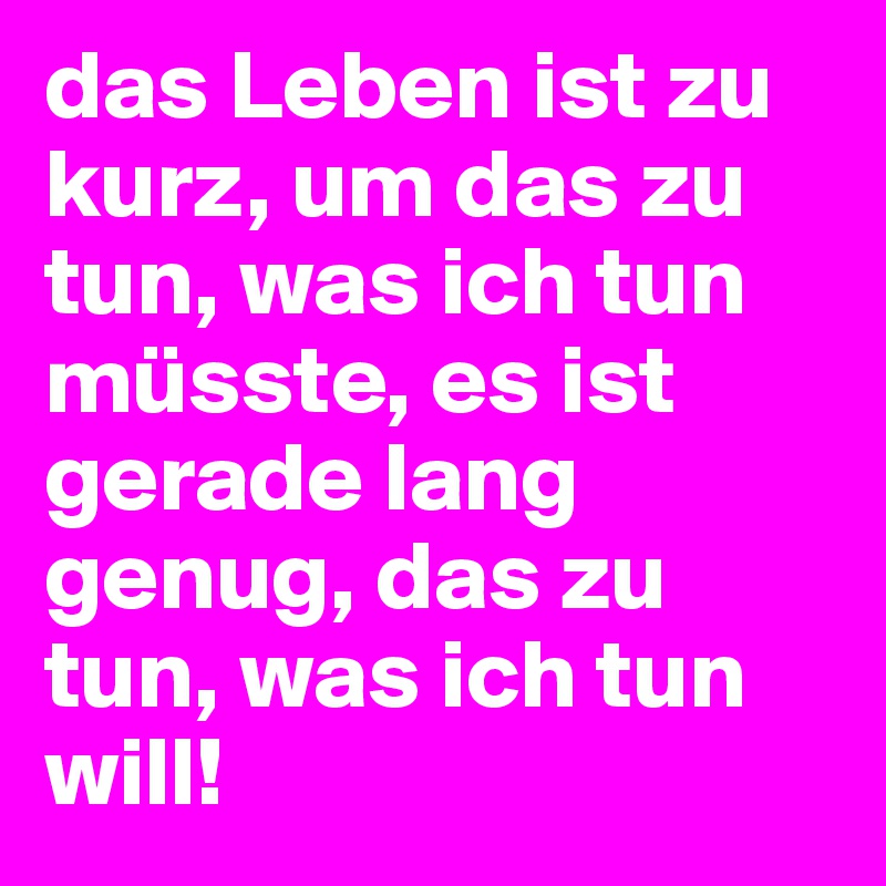 das Leben ist zu kurz, um das zu tun, was ich tun müsste, es ist gerade lang genug, das zu tun, was ich tun will!