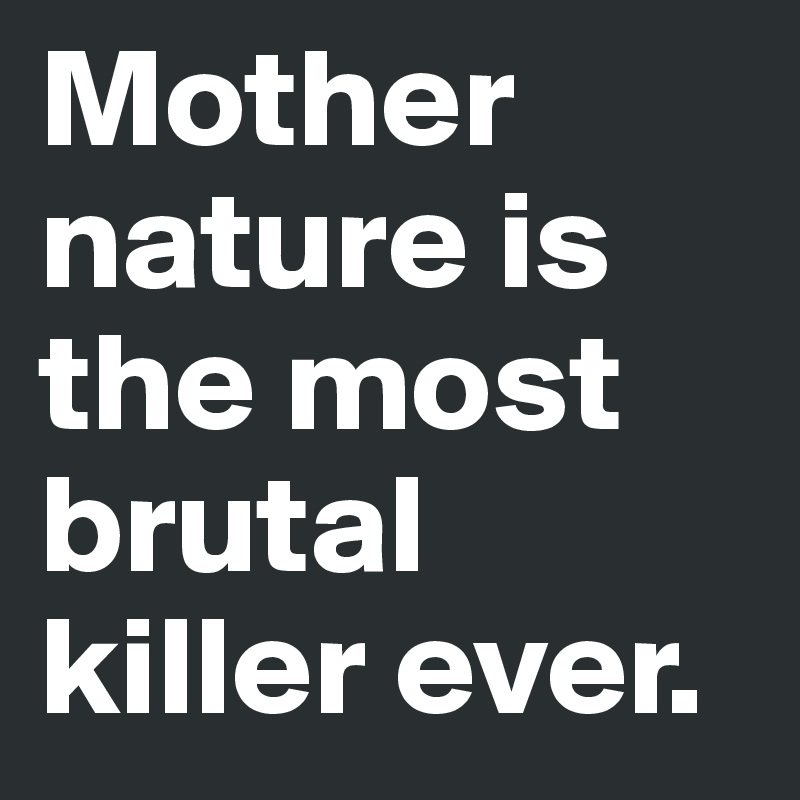 Mother nature is the most brutal killer ever. 