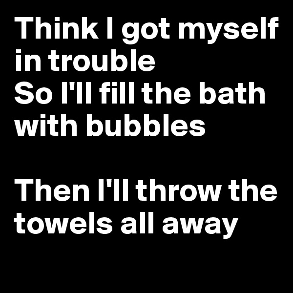 Think I got myself in trouble
So I'll fill the bath with bubbles

Then I'll throw the towels all away