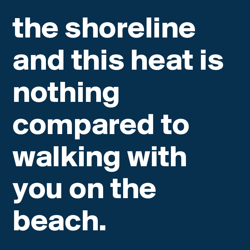 the shoreline and this heat is nothing compared to walking with you on the beach.