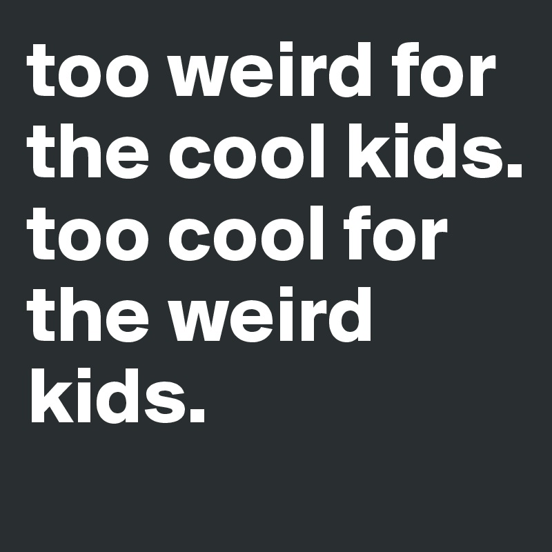too weird for the cool kids. too cool for the weird kids. 

