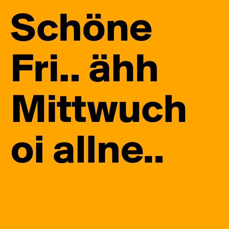 Schöne Fri.. ähh Mittwuch oi allne..
