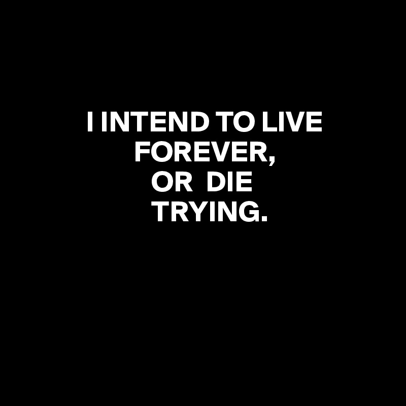                                                                        


           I INTEND TO LIVE 
                   FOREVER,
                      OR  DIE
                      TRYING.




