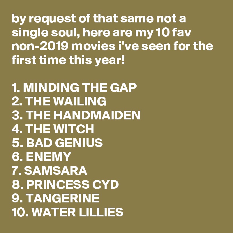 by request of that same not a single soul, here are my 10 fav non-2019 movies i've seen for the first time this year!

1. MINDING THE GAP
2. THE WAILING
3. THE HANDMAIDEN
4. THE WITCH
5. BAD GENIUS
6. ENEMY
7. SAMSARA
8. PRINCESS CYD
9. TANGERINE
10. WATER LILLIES